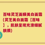 百味灵芝面膜美白面霜(灵芝美白面霜【百味】，肌肤呈现光滑细腻肤质)