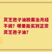 灵芝孢子油胶囊治月经不调？哪里能买到正宗灵芝孢子油？