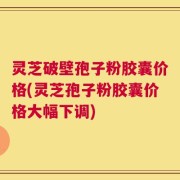 灵芝破壁孢子粉胶囊价格(灵芝孢子粉胶囊价格大幅下调)