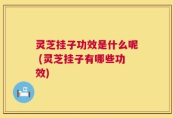 灵芝挂子功效是什么呢 (灵芝挂子有哪些功效)