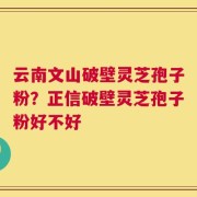 云南文山破壁灵芝孢子粉？正信破壁灵芝孢子粉好不好