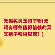 无锡买灵芝孢子粉(无锡有哪些值得信赖的灵芝孢子粉供应商？)