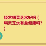 经常喝灵芝水好吗 (喝灵芝水有益健康吗？)