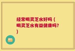 经常喝灵芝水好吗 (喝灵芝水有益健康吗？)