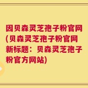 因贝森灵芝孢子粉官网(贝森灵芝孢子粉官网新标题：贝森灵芝孢子粉官方网站)