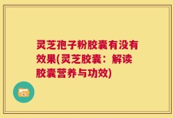 灵芝孢子粉胶囊有没有效果(灵芝胶囊：解读胶囊营养与功效)
