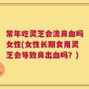 常年吃灵芝会流鼻血吗女性(女性长期食用灵芝会导致鼻出血吗？)