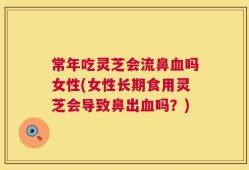 常年吃灵芝会流鼻血吗女性(女性长期食用灵芝会导致鼻出血吗？)