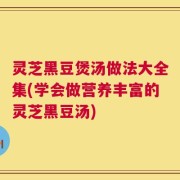 灵芝黑豆煲汤做法大全集(学会做营养丰富的灵芝黑豆汤)