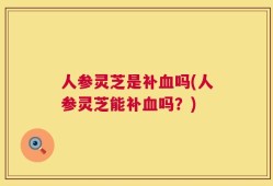 人参灵芝是补血吗(人参灵芝能补血吗？)