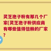 灵芝孢子粉有那几个厂家(灵芝孢子粉供应商有哪些值得信赖的厂家？