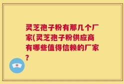 灵芝孢子粉有那几个厂家(灵芝孢子粉供应商有哪些值得信赖的厂家？