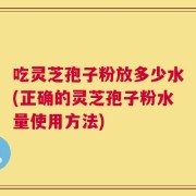 吃灵芝孢子粉放多少水(正确的灵芝孢子粉水量使用方法)