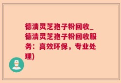 德清灵芝孢子粉回收_德清灵芝孢子粉回收服务：高效环保，专业处理)