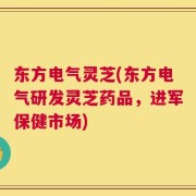 东方电气灵芝(东方电气研发灵芝药品，进军保健市场)