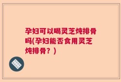 孕妇可以喝灵芝炖排骨吗(孕妇能否食用灵芝炖排骨？)