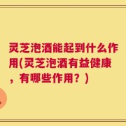 灵芝泡酒能起到什么作用(灵芝泡酒有益健康，有哪些作用？)