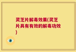灵芝片解毒效果(灵芝片具有有效的解毒功效)
