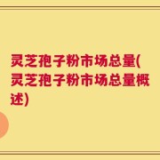 灵芝孢子粉市场总量(灵芝孢子粉市场总量概述)