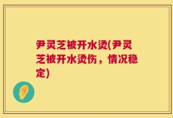 尹灵芝被开水烫(尹灵芝被开水烫伤，情况稳定)