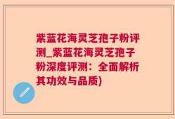 紫蓝花海灵芝孢子粉评测_紫蓝花海灵芝孢子粉深度评测：全面解析其功效与品质)