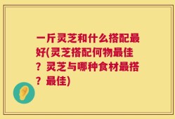 一斤灵芝和什么搭配最好(灵芝搭配何物最佳？灵芝与哪种食材最搭？最佳)