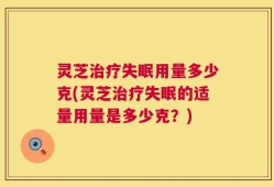 灵芝治疗失眠用量多少克(灵芝治疗失眠的适量用量是多少克？)