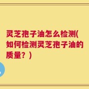 灵芝孢子油怎么检测(如何检测灵芝孢子油的质量？)