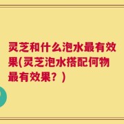 灵芝和什么泡水最有效果(灵芝泡水搭配何物最有效果？)