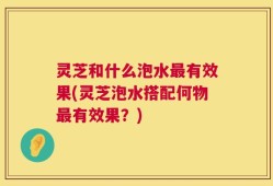 灵芝和什么泡水最有效果(灵芝泡水搭配何物最有效果？)