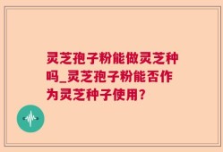 灵芝孢子粉能做灵芝种吗_灵芝孢子粉能否作为灵芝种子使用？