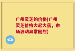 广州灵芝的价格(广州灵芝价格大起大落，市场波动异常剧烈)