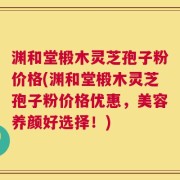 渊和堂椴木灵芝孢子粉价格(渊和堂椴木灵芝孢子粉价格优惠，美容养颜好选择！)
