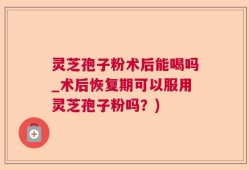 灵芝孢子粉术后能喝吗_术后恢复期可以服用灵芝孢子粉吗？)