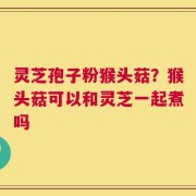 灵芝孢子粉猴头菇？猴头菇可以和灵芝一起煮吗