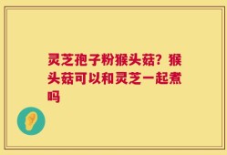 灵芝孢子粉猴头菇？猴头菇可以和灵芝一起煮吗