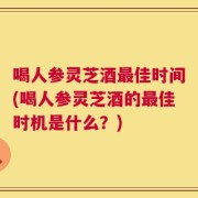 喝人参灵芝酒最佳时间(喝人参灵芝酒的最佳时机是什么？)