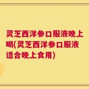 灵芝西洋参口服液晚上喝(灵芝西洋参口服液适合晚上食用)
