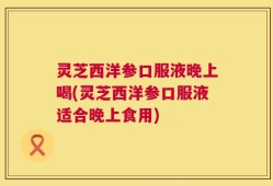 灵芝西洋参口服液晚上喝(灵芝西洋参口服液适合晚上食用)