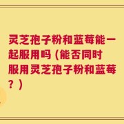 灵芝孢子粉和蓝莓能一起服用吗 (能否同时服用灵芝孢子粉和蓝莓？)