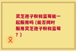 灵芝孢子粉和蓝莓能一起服用吗 (能否同时服用灵芝孢子粉和蓝莓？)