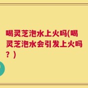 喝灵芝泡水上火吗(喝灵芝泡水会引发上火吗？)