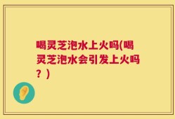 喝灵芝泡水上火吗(喝灵芝泡水会引发上火吗？)