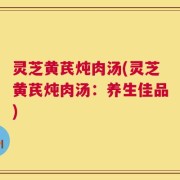 灵芝黄芪炖肉汤(灵芝黄芪炖肉汤：养生佳品)
