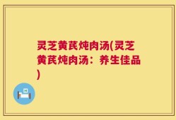 灵芝黄芪炖肉汤(灵芝黄芪炖肉汤：养生佳品)