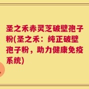 圣之禾赤灵芝破壁孢子粉(圣之禾：纯正破壁孢子粉，助力健康免疫系统)