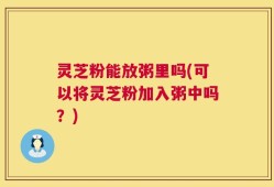 灵芝粉能放粥里吗(可以将灵芝粉加入粥中吗？)