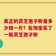 真正的灵芝孢子粉是多少钱一斤？在淘宝买了一瓶灵芝孢孑粉