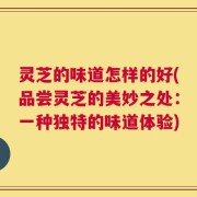 灵芝的味道怎样的好(品尝灵芝的美妙之处：一种独特的味道体验)