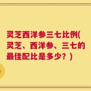 灵芝西洋参三七比例(灵芝、西洋参、三七的最佳配比是多少？)
